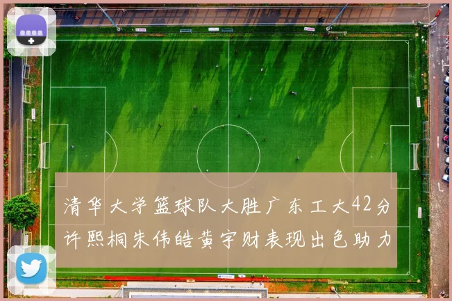 清华大学篮球队大胜广东工大42分许熙桐朱伟皓黄宇财表现出色助力胜利
