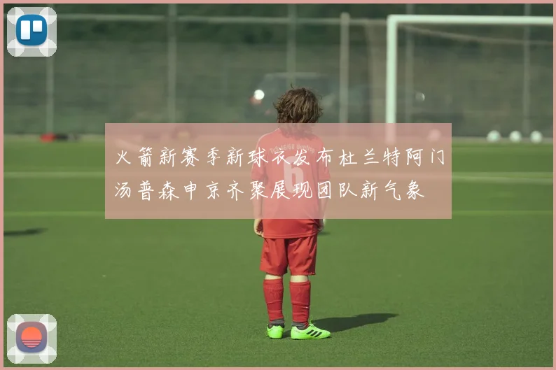 火箭新赛季新球衣发布杜兰特阿门汤普森申京齐聚展现团队新气象