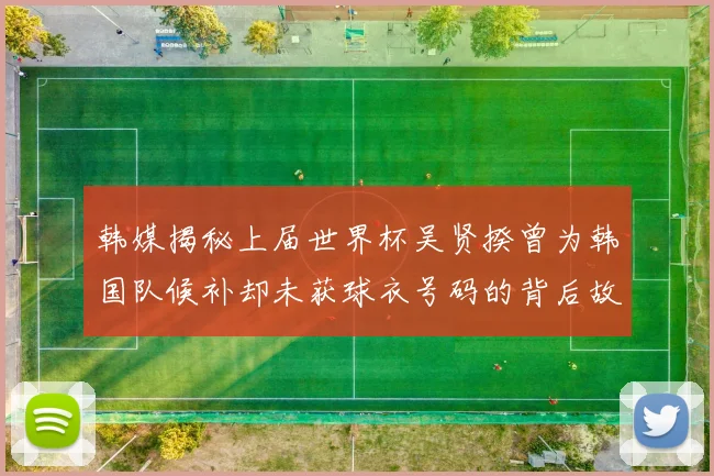 韩媒揭秘上届世界杯吴贤揆曾为韩国队候补却未获球衣号码的背后故事