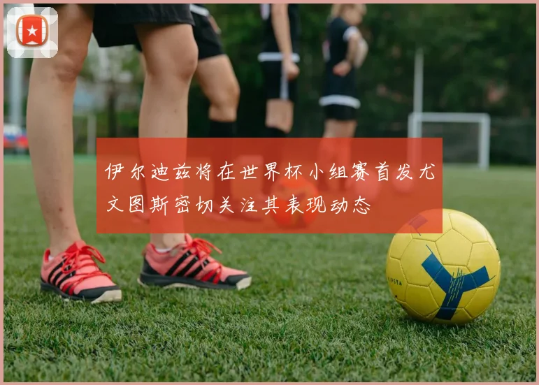 伊尔迪兹将在世界杯小组赛首发尤文图斯密切关注其表现动态