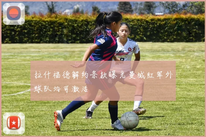 拉什福德解约条款曝光曼城红军外球队均可激活