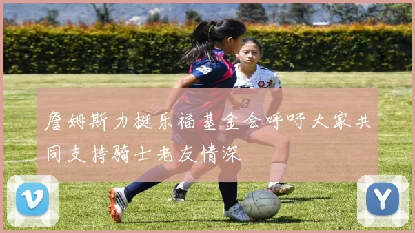 詹姆斯力挺乐福基金会呼吁大家共同支持骑士老友情深