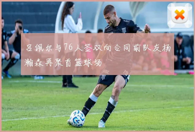 吕佩尔与76人签双向合同前队友杨瀚森再聚首篮球场