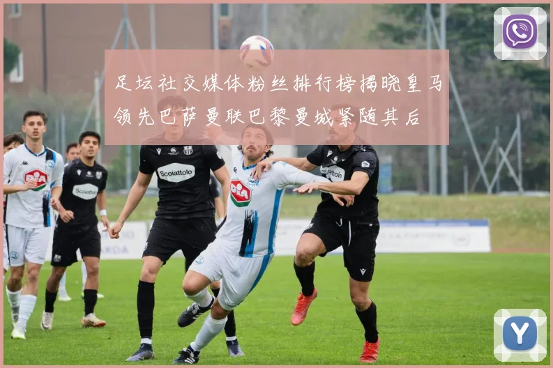 足坛社交媒体粉丝排行榜揭晓皇马领先巴萨曼联巴黎曼城紧随其后