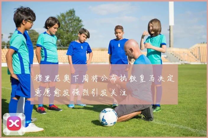 穆里尼奥下周将公布执教皇马决定意愿愈发强烈引发关注