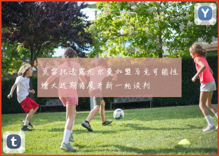 莫雷托透露尤尔曼加盟马竞可能性增大近期将展开新一轮谈判