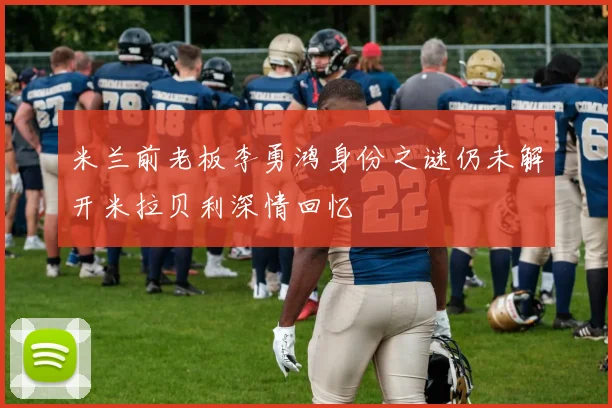 米兰前老板李勇鸿身份之谜仍未解开米拉贝利深情回忆