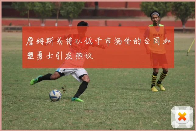 詹姆斯或将以低于市场价的合同加盟勇士引发热议
