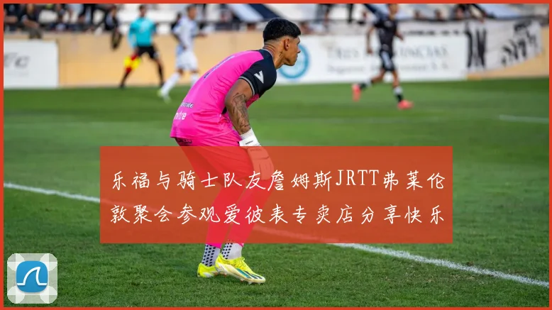 乐福与骑士队友詹姆斯JRTT弗莱伦敦聚会参观爱彼表专卖店分享快乐时光