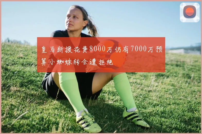 皇马新援花费8000万仍有7000万预算小蜘蛛转会遭拒绝