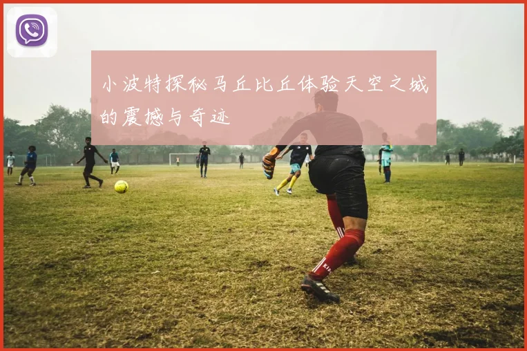 小波特探秘马丘比丘体验天空之城的震撼与奇迹