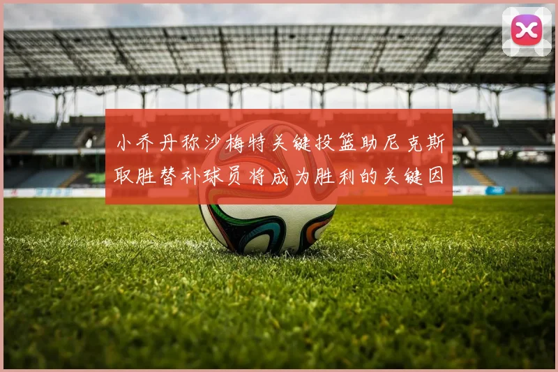 小乔丹称沙梅特关键投篮助尼克斯取胜替补球员将成为胜利的关键因素