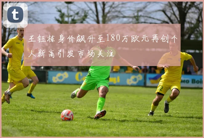 王钰栋身价飙升至180万欧元再创个人新高引发市场关注