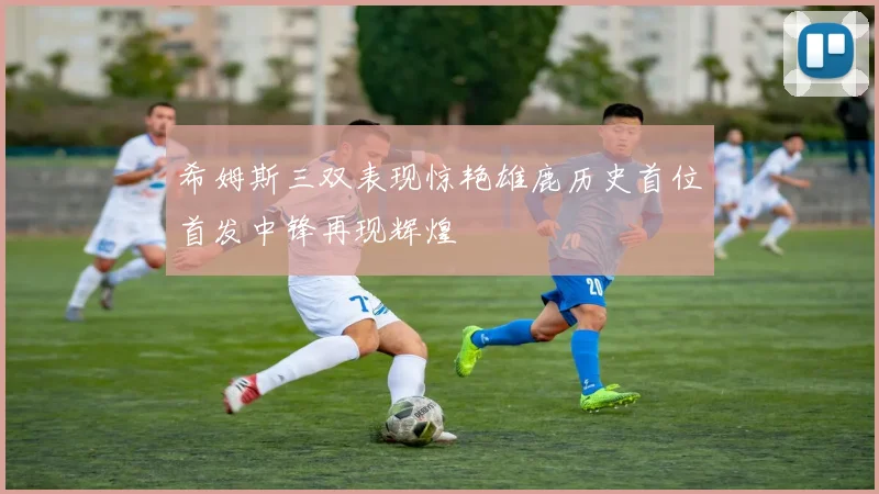 希姆斯三双表现惊艳雄鹿历史首位首发中锋再现辉煌