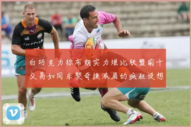 白巧克力称布朗实力堪比联盟前十交易如同东契奇换浓眉的疯狂设想
