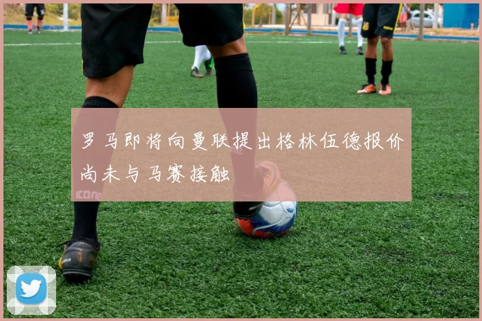 罗马即将向曼联提出格林伍德报价尚未与马赛接触