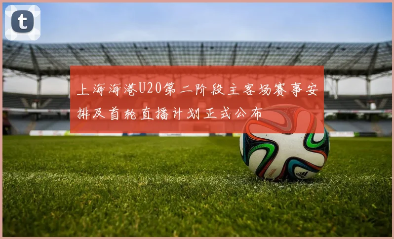 上海海港U20第二阶段主客场赛事安排及首轮直播计划正式公布