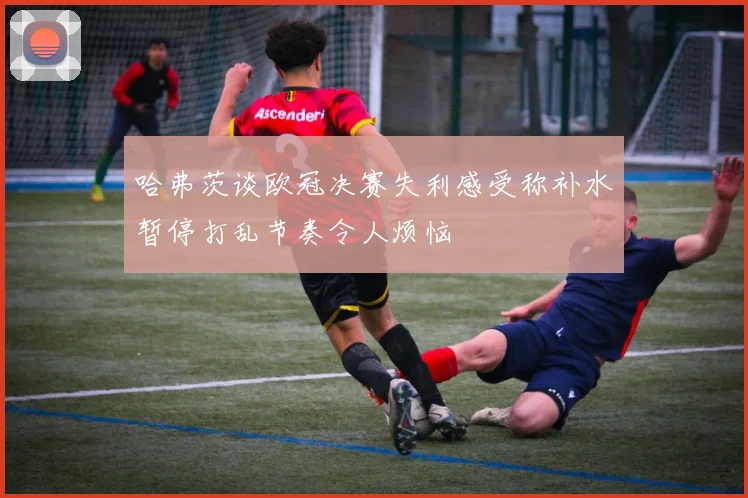 哈弗茨谈欧冠决赛失利感受称补水暂停打乱节奏令人烦恼