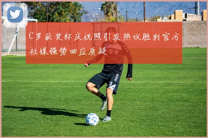 C罗获奖杯庆祝照引发热议胜利官方社媒强势回应质疑