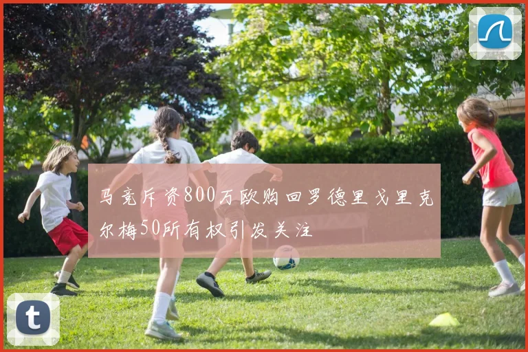 马竞斥资800万欧购回罗德里戈里克尔梅50所有权引发关注