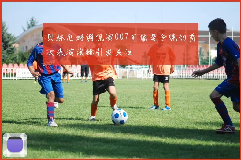 贝林厄姆调侃演007可能是今晚的首次表演试镜引发关注