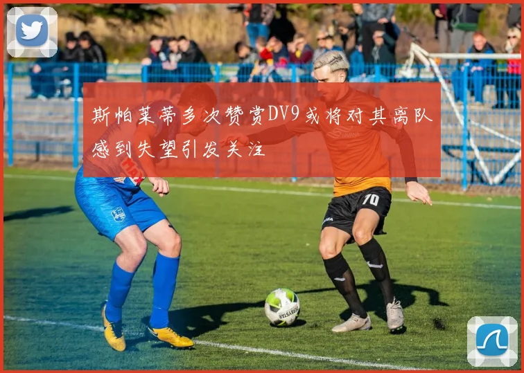 斯帕莱蒂多次赞赏DV9或将对其离队感到失望引发关注