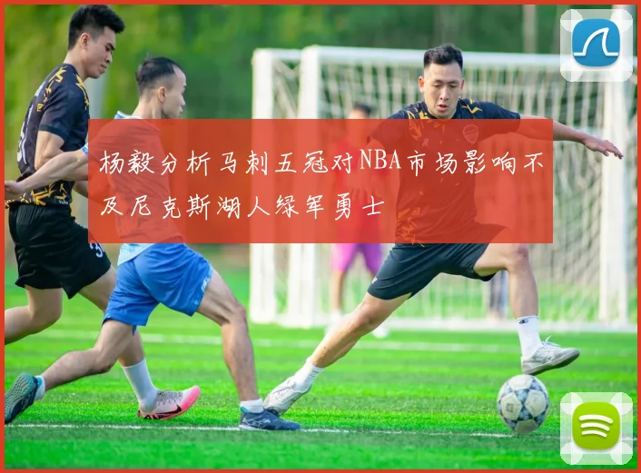 杨毅分析马刺五冠对NBA市场影响不及尼克斯湖人绿军勇士