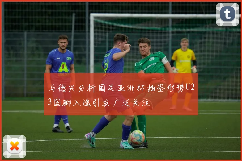 马德兴分析国足亚洲杯抽签形势U23国脚入选引发广泛关注