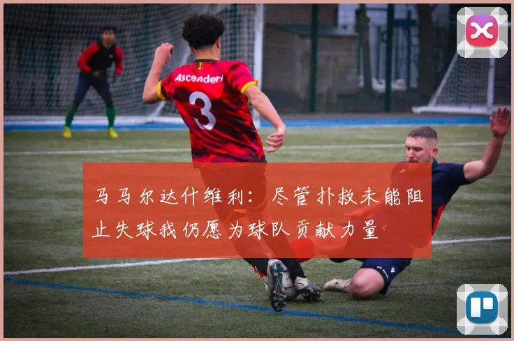 马马尔达什维利：尽管扑救未能阻止失球我仍愿为球队贡献力量